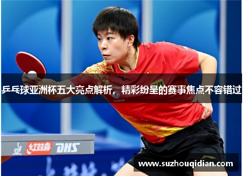 乒乓球亚洲杯五大亮点解析，精彩纷呈的赛事焦点不容错过