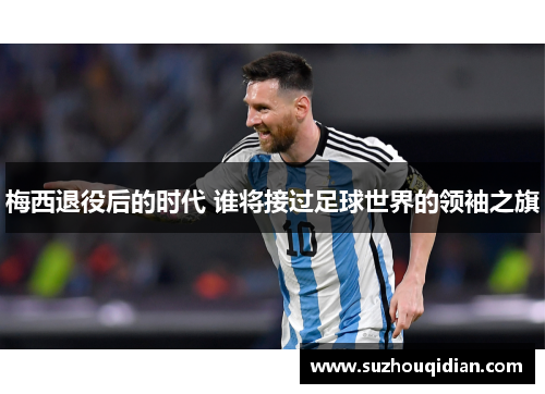 梅西退役后的时代 谁将接过足球世界的领袖之旗